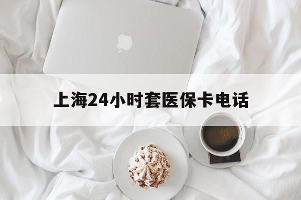 温州最新上海24小时套医保卡电话方法分析(最方便真实的温州上海24小时套医保卡电话是多少方法)