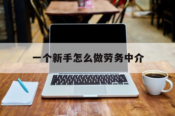 温州最新一个新手怎么做劳务中介方法分析(最方便真实的温州一个新手怎么做劳务中介工作方法)