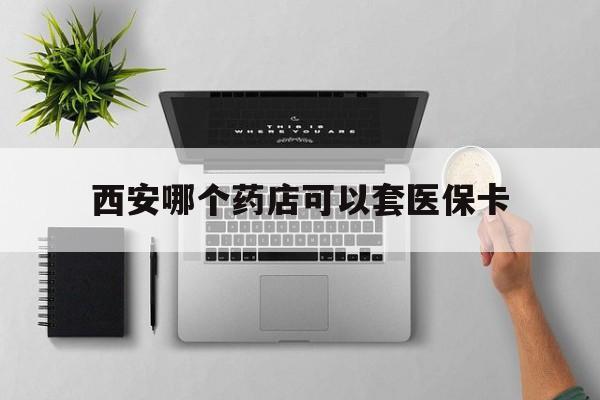 温州最新西安哪个药店可以套医保卡方法分析(最方便真实的温州西安市药店买药方法)